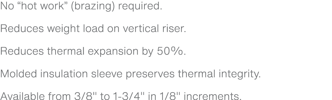 No “hot work” (brazing) required. Reduces weight load on vertical riser. Reduces thermal expansion by 50%. Molded ins...