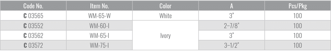 Code No.,Item No.,Color,A,Pcs/Pkg,C 03565,WM 65 W,White,3\“,100,C 03552,WM 60 I,Ivory,2–7/8\",100,C 03562,WM 65 I,3\"...