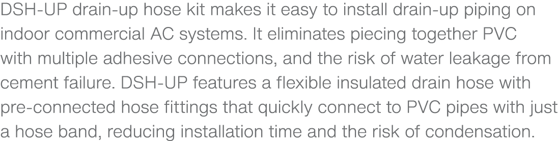 DSH UP drain up hose kit makes it easy to install drain up piping on indoor commercial AC systems. It eliminates piec...